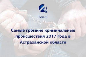 Топ-5 самых громких криминальных происшествий 2017 года в Астраханской области